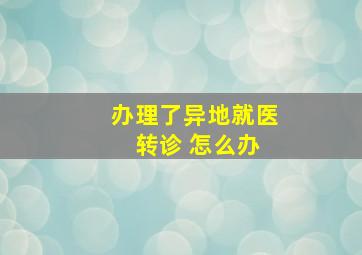 办理了异地就医 转诊 怎么办